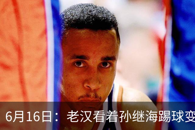 6月16日：老汉看着孙继海踢球变老，国脚成绩平平也有责任