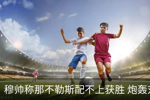穆帅称那不勒斯配不上获胜 炮轰对方一球员爱假摔